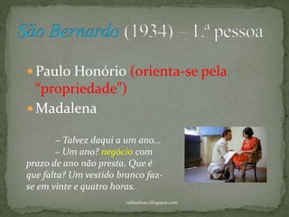  Paulo Honório (orienta-se pela
“propriedade”)
 Madalena
rafabebum.blogspot.com
− Talvez daqui a um ano...
– Um ano? negócio com
prazo de ano não presta. Que é
que falta? Um vestido branco faz-
se em vinte e quatro horas.
 