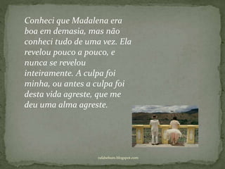 rafabebum.blogspot.com
Conheci que Madalena era
boa em demasia, mas não
conheci tudo de uma vez. Ela
revelou pouco a pouco, e
nunca se revelou
inteiramente. A culpa foi
minha, ou antes a culpa foi
desta vida agreste, que me
deu uma alma agreste.
 