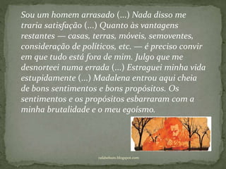 rafabebum.blogspot.com
Sou um homem arrasado (...) Nada disso me
traria satisfação (...) Quanto às vantagens
restantes — casas, terras, móveis, semoventes,
consideração de políticos, etc. — é preciso convir
em que tudo está fora de mim. Julgo que me
desnorteei numa errada (...) Estraguei minha vida
estupidamente (...) Madalena entrou aqui cheia
de bons sentimentos e bons propósitos. Os
sentimentos e os propósitos esbarraram com a
minha brutalidade e o meu egoísmo.
 