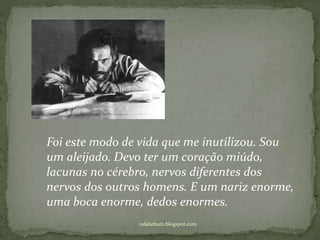 rafabebum.blogspot.com
Foi este modo de vida que me inutilizou. Sou
um aleijado. Devo ter um coração miúdo,
lacunas no cérebro, nervos diferentes dos
nervos dos outros homens. E um nariz enorme,
uma boca enorme, dedos enormes.
 