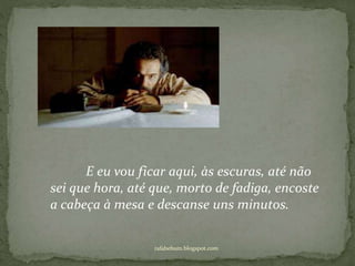 rafabebum.blogspot.com
E eu vou ficar aqui, às escuras, até não
sei que hora, até que, morto de fadiga, encoste
a cabeça à mesa e descanse uns minutos.
 