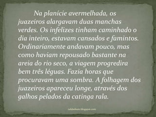 rafabebum.blogspot.com
Na planície avermelhada, os
juazeiros alargavam duas manchas
verdes. Os infelizes tinham caminhado o
dia inteiro, estavam cansados e famintos.
Ordinariamente andavam pouco, mas
como haviam repousado bastante na
areia do rio seco, a viagem progredira
bem três léguas. Fazia horas que
procuravam uma sombra. A folhagem dos
juazeiros apareceu longe, através dos
galhos pelados da catinga rala.
 
