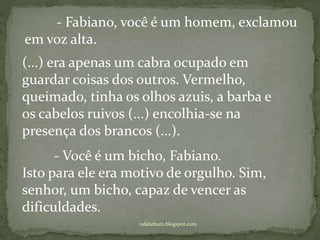 rafabebum.blogspot.com
- Fabiano, você é um homem, exclamou
em voz alta.
(...) era apenas um cabra ocupado em
guardar coisas dos outros. Vermelho,
queimado, tinha os olhos azuis, a barba e
os cabelos ruivos (...) encolhia-se na
presença dos brancos (...).
- Você é um bicho, Fabiano.
Isto para ele era motivo de orgulho. Sim,
senhor, um bicho, capaz de vencer as
dificuldades.
 
