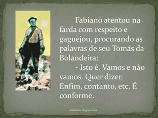 rafabebum.blogspot.com
Fabiano atentou na
farda com respeito e
gaguejou, procurando as
palavras de seu Tomás da
Bolandeira:
- Isto é. Vamos e não
vamos. Quer dizer.
Enfim, contanto, etc. É
conforme.
 