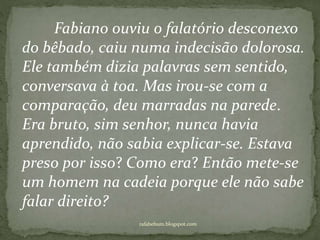 rafabebum.blogspot.com
Fabiano ouviu o falatório desconexo
do bêbado, caiu numa indecisão dolorosa.
Ele também dizia palavras sem sentido,
conversava à toa. Mas irou-se com a
comparação, deu marradas na parede.
Era bruto, sim senhor, nunca havia
aprendido, não sabia explicar-se. Estava
preso por isso? Como era? Então mete-se
um homem na cadeia porque ele não sabe
falar direito?
 