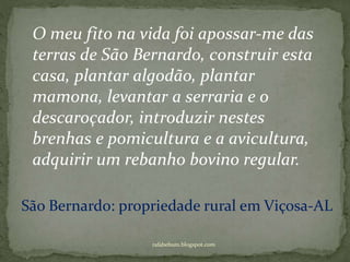 rafabebum.blogspot.com
O meu fito na vida foi apossar-me das
terras de São Bernardo, construir esta
casa, plantar algodão, plantar
mamona, levantar a serraria e o
descaroçador, introduzir nestes
brenhas e pomicultura e a avicultura,
adquirir um rebanho bovino regular.
São Bernardo: propriedade rural em Viçosa-AL
 