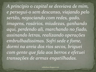 rafabebum.blogspot.com
A princípio o capital se desviava de mim,
e persegui-o sem descanso, viajando pelo
sertão, negociando com redes, gado,
imagens, rosários, miudezas, ganhando
aqui, perdendo ali, marchando no fiado,
assinando letras, realizando operações
embrulhadíssimas. Sofri sede e fome,
dormi na areia dos rios secos, briguei
com gente que fala aos berros e efetuei
transações de armas engatilhadas.
 
