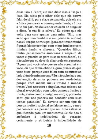10
disse isso a Pedro; ele não disse isso a Tiago e
João. Ela sabia pelo olhar dele que ele estava
falando sério para ela, e só para ela, pois ela era
a única pessoa a ir e, consequentemente, a única
a "ir em paz". Nosso Senhor colocou no singular
e disse. "A tua fé te salvou." Eu quero que ele
volte para casa apenas para mim. ”Sim, mas
acho que isso também é um pouco irracional;
não é? Porque se meu pai (para continuar minha
figura) falasse comigo, com meus irmãos e com
minhas irmãs, e dissesse: “Queridos filhos,
tenho pensamentos amorosos a respeito de
vocês e guardei-os para suas necessidades", eu
não acho que eu deveria dizer a ele em resposta:
"Agora, pai, você sabe que eu não acreditei em
você, ou que tenha obtido algum prazer do que
você disse, porque você falou com os outros ao
lado além de mim mesmo? Eu não achei que sua
declaração de amor pudesse ser verdadeira,
porque você incluía meus irmãos e minhas
irmãs. Você não usou o singular, mas colocou no
plural; e você falou com todos os meus irmãos e
irmãs, assim como comigo mesmo; e, portanto,
senti que não poderia me consolar com suas
ternas garantias.” Eu deveria ser um tipo de
pessoa muito irracional se falasse assim; e meu
pai começaria a pensar que seu filho estava se
qualificando para um manicômio. Se ele não o
atribuísse à indelicadeza de coração,
certamente o atribuiria à imbecilidade de
 