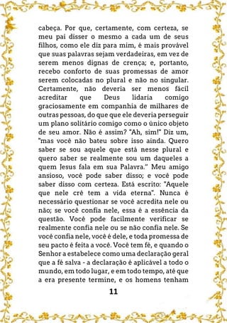 11
cabeça. Por que, certamente, com certeza, se
meu pai disser o mesmo a cada um de seus
filhos, como ele diz para mim, é mais provável
que suas palavras sejam verdadeiras, em vez de
serem menos dignas de crença; e, portanto,
recebo conforto de suas promessas de amor
serem colocadas no plural e não no singular.
Certamente, não deveria ser menos fácil
acreditar que Deus lidaria comigo
graciosamente em companhia de milhares de
outras pessoas, do que que ele deveria perseguir
um plano solitário comigo como o único objeto
de seu amor. Não é assim? "Ah, sim!" Diz um,
"mas você não bateu sobre isso ainda. Quero
saber se sou aquele que está nesse plural e
quero saber se realmente sou um daqueles a
quem Jesus fala em sua Palavra.” Meu amigo
ansioso, você pode saber disso; e você pode
saber disso com certeza. Está escrito: "Aquele
que nele crê tem a vida eterna". Nunca é
necessário questionar se você acredita nele ou
não; se você confia nele, essa é a essência da
questão. Você pode facilmente verificar se
realmente confia nele ou se não confia nele. Se
você confia nele, você é dele, e toda promessa de
seu pacto é feita a você. Você tem fé, e quando o
Senhor a estabelece como uma declaração geral
que a fé salva - a declaração é aplicável a todo o
mundo, em todo lugar, e em todo tempo, até que
a era presente termine, e os homens tenham
 