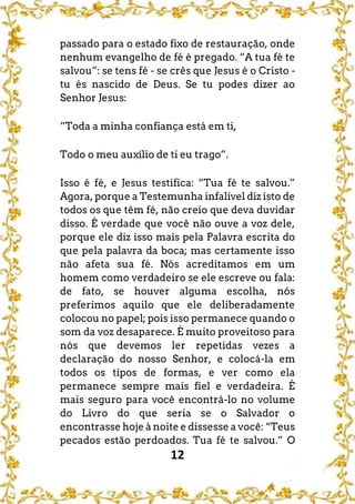 12
passado para o estado fixo de restauração, onde
nenhum evangelho de fé é pregado. “A tua fé te
salvou”: se tens fé - se crês que Jesus é o Cristo -
tu és nascido de Deus. Se tu podes dizer ao
Senhor Jesus:
“Toda a minha confiança está em ti,
Todo o meu auxílio de ti eu trago”.
Isso é fé, e Jesus testifica: “Tua fé te salvou.”
Agora, porque a Testemunha infalível diz isto de
todos os que têm fé, não creio que deva duvidar
disso. É verdade que você não ouve a voz dele,
porque ele diz isso mais pela Palavra escrita do
que pela palavra da boca; mas certamente isso
não afeta sua fé. Nós acreditamos em um
homem como verdadeiro se ele escreve ou fala:
de fato, se houver alguma escolha, nós
preferimos aquilo que ele deliberadamente
colocou no papel; pois isso permanece quando o
som da voz desaparece. É muito proveitoso para
nós que devemos ler repetidas vezes a
declaração do nosso Senhor, e colocá-la em
todos os tipos de formas, e ver como ela
permanece sempre mais fiel e verdadeira. É
mais seguro para você encontrá-lo no volume
do Livro do que seria se o Salvador o
encontrasse hoje à noite e dissesse a você: “Teus
pecados estão perdoados. Tua fé te salvou.” O
 