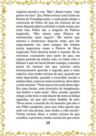 13
registro excede a voz. “Não”, dizem vocês, “não
posso ver isso”. Ora, Pedro estava com Cristo no
Monte da Transfiguração, e nada podia abalar a
convicção de Pedro de que ele estivera ali no
meio daquela glória celestial; e ainda assim, por
tudo isso, Pedro diz, a respeito da Palavra
inspirada, “Nós temos uma Palavra de
testemunho mais segura”. Ele sentiu que
mesmo a lembrança daquela visão, que ele
seguramente viu, nem sempre lhe rendeu
muita segurança como a Palavra de Deus
inspirada. Você deveria sentir o mesmo. Se eu
estivesse consciente esta noite de que, em
algum período da minha vida, eu tinha visto o
Senhor e que ele havia falado comigo, o mesmo
ponto de terreno em que ocorreu seria
extremamente querido e sagrado para o meu
espírito; mas tenho certeza de que, quando me
sinto deprimido, quando a escuridão invade a
minha alma, como às vezes acontece, devo dizer
a mim mesmo: “Você nunca viu nada desse tipo.
Era uma ilusão, uma invenção da imaginação,
um delírio e nada mais”. Mas, amado, quando
chego a este livro e vejo diante de mim as linhas
sagradas, sei que não estou iludido. Aí está:
"Deus amou o mundo de tal maneira que deu o
seu Filho unigênito, para que todo aquele que
nele crê não pereça, mas tenha a vida eterna".
Tenho certeza disso, e tenho certeza de que
acredito, e portanto, tenho certeza de que estou
 