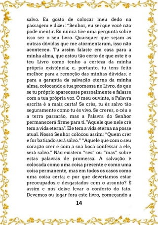 14
salvo. Eu gosto de colocar meu dedo na
passagem e dizer: “Senhor, eu sei que você não
pode mentir. Eu nunca tive uma pergunta sobre
isso ser o seu livro. Quaisquer que sejam as
outras dúvidas que me atormentaram, isso não
aconteceu. Tu assim falaste em casa para a
minha alma, que estou tão certo de que este é o
teu Livro como tenho a certeza da minha
própria existência; e, portanto, tu tens feito
melhor para a remoção das minhas dúvidas, e
para a garantia da salvação eterna da minha
alma, colocando a tua promessa no Livro, do que
se tu próprio aparecesse pessoalmente e falasse
com a tua própria voz. Ó meu ouvinte, a Palavra
escrita é a mais certa! Se crês, tu és salvo tão
seguramente como tu és vivo. Se creres, o céu e
a terra passarão, mas a Palavra do Senhor
permanecerá firme para ti. "Aquele que nele crê
tem a vida eterna". Ele tem a vida eterna na posse
atual. Nosso Senhor colocou assim: “Quem crer
e for batizado será salvo.” “Aquele que com o seu
coração crer e com a sua boca confessar a ele,
será salvo.” Não existem “ses” ou “mas” sobre
estas palavras de promessa. A salvação é
colocada como uma coisa presente e como uma
coisa permanente, mas em todos os casos como
uma coisa certa; e por que deveríamos estar
preocupados e desgastados com o assunto? É
assim e nos deixe levar o conforto do fato.
Devemos ou jogar fora este livro, começando a
 