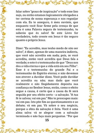 15
falar sobre "graus de inspiração" e todo esse lixo
sujo, ou então estamos logicamente obrigados a
ter certeza de nossa esperança e nos regozijar
com ela. Eu te asseguro, ó meu ouvinte, que
enquanto você ficar firme pela crença de que
esta é uma Palavra segura de testemunho, tu
saberás que és salvo! Se este Livro for
verdadeiro, todo crente em Jesus é tão seguro
quanto o próprio Jesus.
Dizer: "Eu acredito, mas tenho medo de não ser
salvo", é dizer, apenas de uma maneira indireta,
que você não acredita em nada; pois, se você
acredita, então você acredita que Deus fala a
verdade; e este é o testemunho de que “Deus nos
deu a vida eterna e que a vida está em seu Filho”.
Esse é o testemunho do grande Pai e o
testemunho do Espírito eterno; e não devemos
nos atrever a duvidar disso. Você pode duvidar
se acredita ou não; mas dado que você
realmente e não fingidamente deposita sua
confiança no Senhor Jesus, então, como o efeito
segue a causa, é certo que a causa da fé será
seguida por seu efeito certo - a salvação. "A tua
fé te salvou; vai em paz." Não te preocupes mais:
vai em paz. Isto põe fim ao questionamento e ao
debate; vá em paz. Vá sobre o seu negócio,
porque a obra da salvação é feita. Você é uma
alma salva: vá se alegrar com a salvação
terminada e não faça mais perguntas. “Por que
 