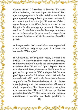 16
clamas a mim?”, Disse Deus a Moisés: “Fala aos
filhos de Israel, para que sigam em frente”. Por
que você pergunta e duvida mais? Vá em frente
para aproveitar o que Deus preparou para você;
e como você é salvo e justificado em Cristo,
agora busque a santificação e todas as outras
bênçãos da aliança da graça que estão diante de
você em Cristo Jesus, seu Senhor. A promessa é
certa; tenha certeza de que assim é e, no perfeito
descanso da alma, desfrute do bem que Deus lhe
provê.
Acho que assim tirei o mais claramente possível
a maravilhosa segurança que é a base do
comando: "Vá em paz".
II. Chegamos, em segundo lugar, a ouvir um
PRECEITO. Nosso Senhor, com sábia ternura,
rejeitou o amado objeto de seu amor perdoador
e ordenou-lhe: "Vá em paz". Que o Espírito Santo
nos abençoe! Esse preceito se divide em duas
partes. Há, primeiro, "Vá", e depois há "Vá em
paz". Agora, em "vai", há duas coisas: sair e ir. De
onde ela sairia? Primeiro, ela deveria sair desses
saqueadores. Simão e os fariseus são tão cheios
de objeções quanto um enxame de abelhas está
cheio de picadas. Eles dizem em seus corações
um para o outro, “Quem é este que perdoa os
pecados também?” Eles ousaram até mesmo
questionar o caráter do Todo perfeito, e
 
