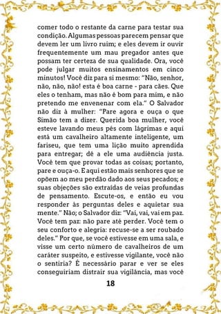 18
comer todo o restante da carne para testar sua
condição. Algumas pessoas parecem pensar que
devem ler um livro ruim; e eles devem ir ouvir
frequentemente um mau pregador antes que
possam ter certeza de sua qualidade. Ora, você
pode julgar muitos ensinamentos em cinco
minutos! Você diz para si mesmo: “Não, senhor,
não, não, não! esta é boa carne - para cães. Que
eles o tenham, mas não é bom para mim, e não
pretendo me envenenar com ela.” O Salvador
não diz à mulher: “Pare agora e ouça o que
Simão tem a dizer. Querida boa mulher, você
esteve lavando meus pés com lágrimas e aqui
está um cavalheiro altamente inteligente, um
fariseu, que tem uma lição muito aprendida
para entregar; dê a ele uma audiência justa.
Você tem que provar todas as coisas; portanto,
pare e ouça-o. E aqui estão mais senhores que se
opõem ao meu perdão dado aos seus pecados; e
suas objeções são extraídas de veias profundas
de pensamento. Escute-os, e então eu vou
responder às perguntas deles e aquietar sua
mente.” Não; o Salvador diz: “Vai, vai, vai em paz.
Você tem paz: não pare até perder. Você tem o
seu conforto e alegria: recuse-se a ser roubado
deles.” Por que, se você estivesse em uma sala, e
visse um certo número de cavalheiros de um
caráter suspeito, e estivesse vigilante, você não
o sentiria? É necessário parar e ver se eles
conseguiriam distrair sua vigilância, mas você
 