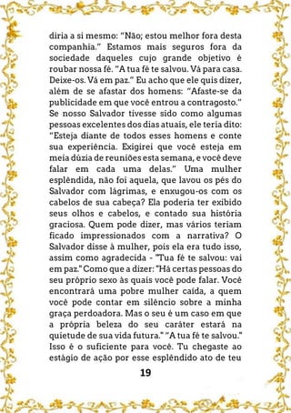 19
diria a si mesmo: “Não; estou melhor fora desta
companhia.” Estamos mais seguros fora da
sociedade daqueles cujo grande objetivo é
roubar nossa fé. “A tua fé te salvou. Vá para casa.
Deixe-os. Vá em paz.” Eu acho que ele quis dizer,
além de se afastar dos homens: “Afaste-se da
publicidade em que você entrou a contragosto.”
Se nosso Salvador tivesse sido como algumas
pessoas excelentes dos dias atuais, ele teria dito:
“Esteja diante de todos esses homens e conte
sua experiência. Exigirei que você esteja em
meia dúzia de reuniões esta semana, e você deve
falar em cada uma delas.” Uma mulher
esplêndida, não foi aquela, que lavou os pés do
Salvador com lágrimas, e enxugou-os com os
cabelos de sua cabeça? Ela poderia ter exibido
seus olhos e cabelos, e contado sua história
graciosa. Quem pode dizer, mas vários teriam
ficado impressionados com a narrativa? O
Salvador disse à mulher, pois ela era tudo isso,
assim como agradecida - "Tua fé te salvou: vai
em paz." Como que a dizer: "Há certas pessoas do
seu próprio sexo às quais você pode falar. Você
encontrará uma pobre mulher caída, a quem
você pode contar em silêncio sobre a minha
graça perdoadora. Mas o seu é um caso em que
a própria beleza do seu caráter estará na
quietude de sua vida futura." “A tua fé te salvou."
Isso é o suficiente para você. Tu chegaste ao
estágio de ação por esse esplêndido ato de teu
 