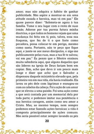 20
amor; mas não adquira o hábito de ganhar
publicidade. Não aspire a mostrar-se em uma
atitude ousada e heroica, mas vá em paz.” Ele
quase parece dizer: “Submeta-se agora à tua
família. Tome o seu lugar com o resto de suas
irmãs. Adorne por tua pureza futura minha
doutrina, e que todos os homens vejam que uma
mudança foi feita em ti; pois, talvez, essa sua
fraqueza, que fez de ti o que foste como
pecadora, possa colocar-te em perigo, mesmo
como santa. Portanto, não te peço que fique
aqui, e junte-se aos meus discípulos, e siga-me
publicamente pelas ruas, mas a tua fé te salvou;
vai em paz.” Eu penso que o Mestre ensinou
muita sabedoria aqui, que alguns daqueles que
são líderes na igreja de Deus fariam bem em
copiar. Sim, acho que devo ir um pouco mais
longe e dizer que acho que o Salvador a
dispensou daquele ministério elevado que, pela
primeira vez em sua vida, ela havia realizado. Ela
lavou os pés dele com lágrimas e enxugou-os
com os cabelos da cabeça. Foi a ação de um amor
que se elevou a uma paixão. Foi uma ação como
a que será contada por um memorial dela por
toda parte; e podemos imitar sua penitência e
sua heroica coragem, assim como seu amor a
Cristo. Mas, ao mesmo tempo, nem sempre
podemos estar fazendo ações heroicas: a vida é
composta principalmente de ações comuns.
Não seria possível estar sempre lavando os pés
 