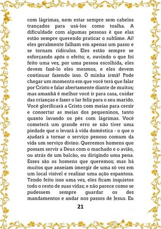 21
com lágrimas, nem estar sempre sem cabelos
trançados para usá-los como toalha. A
dificuldade com algumas pessoas é que elas
estão sempre querendo praticar o sublime. Ai!
eles geralmente falham em apenas um passo e
se tornam ridículos. Eles estão sempre se
esforçando após o efeito; e, ouvindo o que foi
feito uma vez, por uma pessoa escolhida, eles
devem fazê-lo eles mesmos, e eles devem
continuar fazendo isso. Ó minha irmã! Pode
chegar um momento em que você terá que falar
por Cristo e falar abertamente diante de muitos;
mas amanhã é melhor você ir para casa, cuidar
das crianças e fazer o lar feliz para o seu marido.
Você glorificará a Cristo com meias para cerzir
e consertar as meias dos pequeninos, tanto
quanto lavando os pés com lágrimas. Você
cometerá um grande erro se não tiver uma
piedade que o levará à vida doméstica - o que o
ajudará a tornar o serviço penoso comum da
vida um serviço divino. Queremos homens que
possam servir a Deus com o machado e o avião,
ou atrás de um balcão, ou dirigindo uma pena.
Esses são os homens que queremos; mas há
muitos que anseiam imergir de uma só vez em
um local visível e realizar uma ação espantosa.
Tendo feito isso uma vez, eles ficam inquietos
todo o resto de suas vidas; e não parece como se
pudessem sempre guardar os dez
mandamentos e andar nos passos de Jesus. Eu
 
