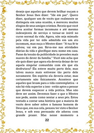 22
desejo que aqueles que devem brilhar ouçam o
Senhor Jesus lhes dizer: “Ide em paz”. Quero
dizer, qualquer um de vocês que realmente se
distinguiu em uma ocasião, e mereceu muitos
elogios de seus amigos cristãos. Receio que você
deva aceitar formas incomuns e até mesmo
indesejáveis de serviço e tornar-se inútil no
curso normal da vida. Agora, não seja mimado
pela vida por ter sido admitido em um ato
incomum, mas ouça o Mestre dizer: “A tua fé te
salvou; vai em paz. Sirva-me nas atividades
diárias da vida e glorifique meu nome em casa.
Passe da tensão da publicidade às pressões mais
suaves do dever da família.” Você não acha que
ele quis dizer que agora ela deveria deixar de ter
aquela singular comunhão com ele que ela
desfrutava? Ela esteve muito perto dele; mas
talvez nunca mais estivesse tão perto dele
novamente. Em espírito ela deveria estar; mas
certamente não fisicamente. Acontece que
aqueles que levam para a vida contemplativa - e
não há vida superior a isso - estão aptos a pensar
que devem esquecer a vida prática. Mas não
deve ser assim. Devemos fazer o que o Mestre
nos pede, assim como sentar a seus pés. Estou
tentado a contar uma história que a maioria de
vocês deve saber sobre o famoso homem de
Deus que, em sua cela, pensou ter visto o Senhor
Jesus, e sob essa persuasão ele adorou com
grande prazer. Mas nesse momento a
 