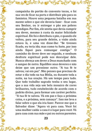 23
campainha do portão do convento tocou, e foi
sua vez de ficar na porta e distribuir pão para os
famintos. Houve uma pequena batalha em sua
mente sobre o que ele deveria fazer - ficar com
seu Senhor, ou ir entregar o pão aos pobres
mendigos. Por fim, ele sentiu que devia cumprir
seu dever, mesmo à custa da maior felicidade
espiritual. Ele foi e distribuiu o pão, e quando ele
voltou, para seu grande deleite, a visão ainda
estava lá, e uma voz disse-lhe: “Se tivesses
ficado, eu teria ido; mas como tu foste, por isso
ainda fiquei para comungar contigo.” O
caminho do dever deve ser seguido, e nenhum
desfrute espiritual pode nos desculpar dele.
Nunca ofereça um dever a Deus manchado com
o sangue de outro. Equilibre seus deveres e não
deixe que um pressione outro. “A tua fé te
salvou; vai em paz”. Não penses que precisas de
estar o dia todo na tua Bíblia, ou durante toda a
noite, na tua oração. Há um tempo para tudo.
Que todo trabalho sagrado tenha o seu lugar,
que a sua vida seja um belo mosaico de cores
brilhantes, tudo estabelecido de acordo com o
padrão divino, para formar um caráter perfeito.
“A tua fé te salvou. Vá em paz e faça a próxima
coisa, e a próxima, sem cansaço”. Isso me leva a
falar sobre o que ela iria fazer. Parece-me que o
Salvador disse: “Agora vá para casa. Você foi
uma mulher caída: a casa é o lugar para você. Vá
para casa com sua mãe e pai ou outros parentes.
 