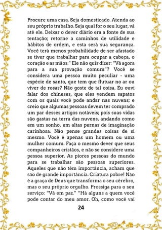 24
Procure uma casa. Seja domesticado. Atenda ao
seu próprio trabalho. Seja qual for o seu lugar, vá
até ele. Deixar o dever diário era a fonte de sua
tentação; retorne a caminhos de utilidade e
hábitos de ordem, e esta será sua segurança.
Você terá menos probabilidade de ser afastado
se tiver que trabalhar para ocupar a cabeça, o
coração e as mãos.” Ele não quis dizer: “Vá agora
para a sua provação comum”? Você se
considera uma pessoa muito peculiar - uma
espécie de santo, que tem que flutuar no ar ou
viver de rosas? Não goste de tal coisa. Eu ouvi
falar dos chineses, que eles vendem sapatos
com os quais você pode andar nas nuvens; e
creio que algumas pessoas devem ter comprado
um par desses artigos notáveis; pois suas vidas
são gastas na terra das nuvens, andando como
em um sonho, em altas pernas de imaginação
carinhosa. Não pense grandes coisas de si
mesmo. Você é apenas um homem ou uma
mulher comum. Faça o mesmo dever que seus
companheiros cristãos, e não se considere uma
pessoa superior. As piores pessoas do mundo
para se trabalhar são pessoas superiores.
Aqueles que não têm importância, acham que
são de grande importância. Criatura pobre! Não
é a graça de Deus que transforma o seu cérebro,
mas o seu próprio orgulho. Prossiga para o seu
serviço: “Vá em paz.” “Há alguns a quem você
pode contar do meu amor. Oh, como você vai
 