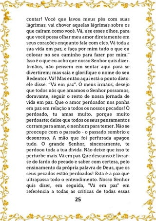 25
contar! Você que lavou meus pés com suas
lágrimas, vai chover aquelas lágrimas sobre os
que caíram como você. Vá, use esses olhos, para
que você possa olhar meu amor diretamente em
seus corações enquanto fala com eles. Vá toda a
sua vida em paz, e faça por mim tudo o que eu
colocar no seu caminho para fazer por mim.”
Isso é o que eu acho que nosso Senhor quis dizer.
Irmãos, não pensem em sentar aqui para se
divertirem; mas saia e glorifique o nome do seu
Redentor. Vá! Mas então aqui está o ponto disto:
ele disse: “Vá em paz”. Ó meus irmãos, desejo
que todos nós que amamos o Senhor possamos,
doravante, seguir o resto de nossa jornada de
vida em paz. Que o amor perdoador nos ponha
em paz em relação a todos os nossos pecados! Ó
perdoado, tu amas muito, porque muito
perdoaste; deixe que todos os seus pensamentos
corram para amar, e nenhum para temer. Não se
preocupe com o passado - o passado sombrio e
desonroso. A mão que foi perfurada apagou
tudo. O grande Senhor, sinceramente, te
perdoou toda a tua dívida. Não deixe que isso te
perturbe mais. Vá em paz. Que descanso é livrar-
se do fardo do pecado e saber com certeza, pelo
ensinamento da própria palavra de Deus, que os
seus pecados estão perdoados! Esta é a paz que
ultrapassa todo o entendimento. Nosso Senhor
quis dizer, em seguida, "Vá em paz" em
referência a todas as críticas de todas essas
 