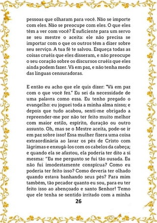 26
pessoas que olharam para você. Não se importe
com eles. Não se preocupe com eles. O que eles
têm a ver com você? É suficiente para um servo
se seu mestre o aceita: ele não precisa se
importar com o que os outros têm a dizer sobre
seu serviço. A tua fé te salvou. Esqueça todas as
coisas cruéis que eles disseram, e não preocupe
o seu coração sobre os discursos cruéis que eles
ainda podem fazer. Vá em paz, e não tenha medo
das línguas censuradoras.
E então eu acho que ele quis dizer: "Vá em paz
com o que você fez." Eu sei da necessidade de
uma palavra como essa. Eu tenho pregado o
evangelho: eu joguei toda a minha alma nisso; e
depois que tudo acabou, senti-me obrigado a
repreender-me por não ter feito muito melhor
com maior estilo, espírito, duração ou outro
assunto. Oh, mas se o Mestre aceita, pode-se ir
em paz sobre isso! Essa mulher fizera uma coisa
extraordinária ao lavar os pés de Cristo com
lágrimas e enxugá-los com os cabelos da cabeça;
e quando ela se afastou, ela poderia ter dito a si
mesma: “Eu me pergunto se fui tão ousada. Eu
não fui imodestamente conspícua? Como eu
poderia ter feito isso? Como deveria ter olhado
quando estava banhando seus pés? Para mim
também, tão pecador quanto eu sou, para eu ter
feito isso ao abençoado e santo Senhor! Temo
que ele tenha se sentido irritado com a minha
 