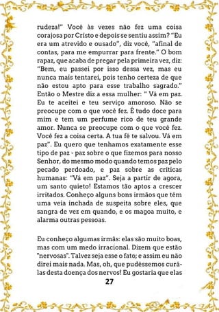 27
rudeza!” Você às vezes não fez uma coisa
corajosa por Cristo e depois se sentiu assim? “Eu
era um atrevido e ousado”, diz você, “afinal de
contas, para me empurrar para frente.” O bom
rapaz, que acaba de pregar pela primeira vez, diz:
“Bem, eu passei por isso dessa vez, mas eu
nunca mais tentarei, pois tenho certeza de que
não estou apto para esse trabalho sagrado.”
Então o Mestre diz a essa mulher: “ Vá em paz.
Eu te aceitei e teu serviço amoroso. Não se
preocupe com o que você fez. É tudo doce para
mim e tem um perfume rico de teu grande
amor. Nunca se preocupe com o que você fez.
Você fez a coisa certa. A tua fé te salvou. Vá em
paz”. Eu quero que tenhamos exatamente esse
tipo de paz - paz sobre o que fizemos para nosso
Senhor, do mesmo modo quando temos paz pelo
pecado perdoado, e paz sobre as críticas
humanas: “Vá em paz”. Seja a partir de agora,
um santo quieto! Estamos tão aptos a crescer
irritados. Conheço alguns bons irmãos que têm
uma veia inchada de suspeita sobre eles, que
sangra de vez em quando, e os magoa muito, e
alarma outras pessoas.
Eu conheço algumas irmãs: elas são muito boas,
mas com um medo irracional. Dizem que estão
"nervosas". Talvez seja esse o fato; e assim eu não
direi mais nada. Mas, oh, que pudéssemos curá-
las desta doença dos nervos! Eu gostaria que elas
 