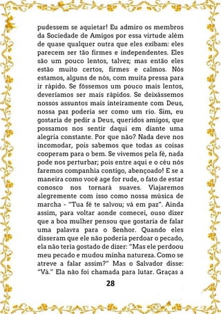 28
pudessem se aquietar! Eu admiro os membros
da Sociedade de Amigos por essa virtude além
de quase qualquer outra que eles exibam: eles
parecem ser tão firmes e independentes. Eles
são um pouco lentos, talvez; mas então eles
estão muito certos, firmes e calmos. Nós
estamos, alguns de nós, com muita pressa para
ir rápido. Se fôssemos um pouco mais lentos,
deveríamos ser mais rápidos. Se deixássemos
nossos assuntos mais inteiramente com Deus,
nossa paz poderia ser como um rio. Sim, eu
gostaria de pedir a Deus, queridos amigos, que
possamos nos sentir daqui em diante uma
alegria constante. Por que não? Nada deve nos
incomodar, pois sabemos que todas as coisas
cooperam para o bem. Se vivemos pela fé, nada
pode nos perturbar; pois entre aqui e o céu nós
faremos companhia contigo, abençoado! E se a
maneira como você age for rude, o fato de estar
conosco nos tornará suaves. Viajaremos
alegremente com isso como nossa música de
marcha - “Tua fé te salvou; vá em paz”. Ainda
assim, para voltar aonde comecei, ouso dizer
que a boa mulher pensou que gostaria de falar
uma palavra para o Senhor. Quando eles
disseram que ele não poderia perdoar o pecado,
ela não teria gostado de dizer: “Mas ele perdoou
meu pecado e mudou minha natureza. Como se
atreve a falar assim?” Mas o Salvador disse:
“Vá.” Ela não foi chamada para lutar. Graças a
 