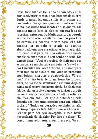 29
Deus, todo filho de Deus não é chamado a lutar
com o adversário: os que são homens de guerra
desde a nossa juventude não têm prazer em
contendas. Desejamos que, como esta mulher
santa, possamos ficar isentos dessa guerra. Ela
poderia muito bem se alegrar em sua fuga do
recrutamento sagrado. Muitas pancadas que ela
evitou; e como seu capitão a mandou para fora
do campo, ela poderia ir para casa feliz. Ela
poderia ter perdido o estado de espírito
abençoado em que ela estava, e isso teria sido
um dano real para ela. Ela estava docemente
envolvida em amor e lá seu Senhor a teria. Ele
parece dizer: “Você é preciosa demais para ser
espancada e machucada em batalha. Vá - vá em
paz. Querida alma, você é tão cheio de amor para
mim que eu não quero que você se preocupe
com brigas, disputas e controvérsias. Vá em
paz.” Ela não teria feito nenhum bem, ouso
dizer, se tivesse se aventurado em uma disputa
para a qual estava tão incapacitada. Se ela tivesse
falado, ela teria dito algo que os fariseus cruéis
teriam transformado em piada. Então ele disse a
ela: “Vá em paz”. Por que a debilidade dela
deveria dar-lhes uma ocasião para um triunfo
profano? Todos os corações verdadeiros não
estão aptos para a luta. Além disso, ela tinha seu
Senhor para ser seu advogado, e não havia
necessidade de ela falar. Por isso ele disse: “Eu
posso manejá-los sem a sua presença. Vá em
 