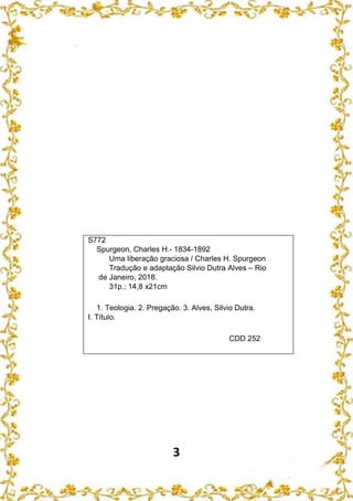 3
S772
Spurgeon, Charles H.- 1834-1892
Uma liberação graciosa / Charles H. Spurgeon
Tradução e adaptação Silvio Dutra Alves – Rio
de Janeiro, 2018.
31p.; 14,8 x21cm
1. Teologia. 2. Pregação. 3. Alves, Silvio Dutra.
I. Título.
CDD 252
 