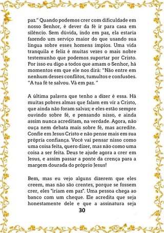 30
paz.” Quando podemos crer com dificuldade em
nosso Senhor, é dever da fé ir para casa em
silêncio. Sem dúvida, indo em paz, ela estaria
fazendo um serviço maior do que usando sua
língua sobre esses homens ímpios. Uma vida
tranquila e feliz é muitas vezes o mais nobre
testemunho que podemos suportar por Cristo.
Por isso eu digo a todos que amam o Senhor, há
momentos em que ele nos dirá: “Não entre em
nenhum desses conflitos, tumultos e confusões.
“A tua fé te salvou. Vá em paz. ”
A última palavra que tenho a dizer é essa. Há
muitas pobres almas que falam em vir a Cristo,
que ainda não foram salvas; e eles estão sempre
ouvindo sobre fé, e pensando nisso, e ainda
assim nunca acreditam, na verdade. Agora, não
ouça nem debata mais sobre fé, mas acredite.
Confie em Jesus Cristo e não pense mais em sua
própria confiança. Você vai pensar nisso como
uma coisa feita, quero dizer, mas não como uma
coisa a ser feita. Deus te ajude agora a crer em
Jesus, e assim passar a ponte da crença para a
margem dourada do próprio Jesus!
Bem, mas eu vejo alguns dizerem que eles
creem, mas não são crentes, porque se fossem
crer, eles "iriam em paz". Uma pessoa chega ao
banco com um cheque. Ele acredita que seja
honestamente dele e que a assinatura seja
 