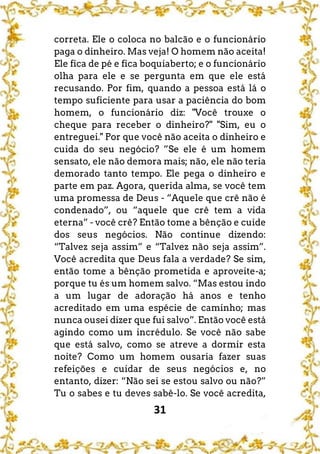 31
correta. Ele o coloca no balcão e o funcionário
paga o dinheiro. Mas veja! O homem não aceita!
Ele fica de pé e fica boquiaberto; e o funcionário
olha para ele e se pergunta em que ele está
recusando. Por fim, quando a pessoa está lá o
tempo suficiente para usar a paciência do bom
homem, o funcionário diz: "Você trouxe o
cheque para receber o dinheiro?" "Sim, eu o
entreguei." Por que você não aceita o dinheiro e
cuida do seu negócio? ”Se ele é um homem
sensato, ele não demora mais; não, ele não teria
demorado tanto tempo. Ele pega o dinheiro e
parte em paz. Agora, querida alma, se você tem
uma promessa de Deus - “Aquele que crê não é
condenado”, ou “aquele que crê tem a vida
eterna” - você crê? Então tome a bênção e cuide
dos seus negócios. Não continue dizendo:
“Talvez seja assim” e “Talvez não seja assim”.
Você acredita que Deus fala a verdade? Se sim,
então tome a bênção prometida e aproveite-a;
porque tu és um homem salvo. “Mas estou indo
a um lugar de adoração há anos e tenho
acreditado em uma espécie de caminho; mas
nunca ousei dizer que fui salvo”. Então você está
agindo como um incrédulo. Se você não sabe
que está salvo, como se atreve a dormir esta
noite? Como um homem ousaria fazer suas
refeições e cuidar de seus negócios e, no
entanto, dizer: “Não sei se estou salvo ou não?”
Tu o sabes e tu deves sabê-lo. Se você acredita,
 