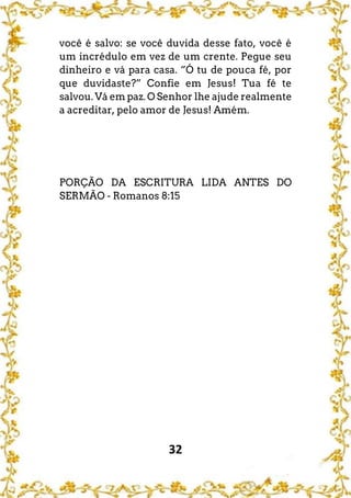 32
você é salvo: se você duvida desse fato, você é
um incrédulo em vez de um crente. Pegue seu
dinheiro e vá para casa. “Ó tu de pouca fé, por
que duvidaste?” Confie em Jesus! Tua fé te
salvou. Vá em paz. O Senhor lhe ajude realmente
a acreditar, pelo amor de Jesus! Amém.
PORÇÃO DA ESCRITURA LIDA ANTES DO
SERMÃO - Romanos 8:15
 