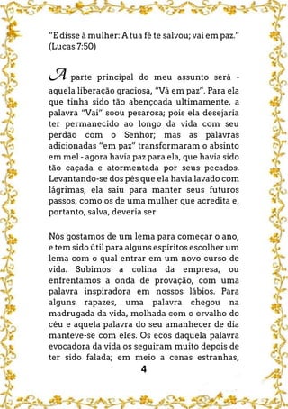 4
“E disse à mulher: A tua fé te salvou; vai em paz.”
(Lucas 7:50)
A parte principal do meu assunto será -
aquela liberação graciosa, “Vá em paz”. Para ela
que tinha sido tão abençoada ultimamente, a
palavra “Vai” soou pesarosa; pois ela desejaria
ter permanecido ao longo da vida com seu
perdão com o Senhor; mas as palavras
adicionadas “em paz” transformaram o absinto
em mel - agora havia paz para ela, que havia sido
tão caçada e atormentada por seus pecados.
Levantando-se dos pés que ela havia lavado com
lágrimas, ela saiu para manter seus futuros
passos, como os de uma mulher que acredita e,
portanto, salva, deveria ser.
Nós gostamos de um lema para começar o ano,
e tem sido útil para alguns espíritos escolher um
lema com o qual entrar em um novo curso de
vida. Subimos a colina da empresa, ou
enfrentamos a onda de provação, com uma
palavra inspiradora em nossos lábios. Para
alguns rapazes, uma palavra chegou na
madrugada da vida, molhada com o orvalho do
céu e aquela palavra do seu amanhecer de dia
manteve-se com eles. Os ecos daquela palavra
evocadora da vida os seguiram muito depois de
ter sido falada; em meio a cenas estranhas,
 
