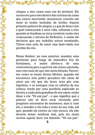 5
chegou a eles como uma voz do invisível. Ele
sussurrou para eles dentro das cortinas da cama
que estava morrendo: murmurou consolo em
meio às ondas inchadas de Jordão. Aquela
primeira palavra de alegria, e a paz de Jesus com
a qual começaram a nova vida, voltaram a eles
quando se fundiam na terra invisível; então eles
começaram o serviço do Redentor, e assim ele
declarou que seu trabalho estava terminado.
Talvez essa nota de amor seja bem-vinda nos
portões do céu.
Nosso Senhor, no caso anterior, mandou uma
penitente para longe da atmosfera fria do
farisaísmo, e assim aliviou-a de uma
controvérsia para a qual ela não estava ajustada;
mas vejo mais do que isso nesta bênção. Parece-
me como se nosso divino Mestre, quando ele
encontrou esta pobre pecadora tão cheia de
amor por ele que ela lavou seus pés com
lágrimas, e os enxugou com os cabelos de sua
cabeça, tendo por uma parábola explicado ao
fariseu a razão pela grandeza de seu amor, então
disse a ela: "Vá em paz" - o que significa que a
palavra não só deve estar torcendo pelo
propósito necessário do momento, mas ir com
ela, e atender a ela todo o resto da sua vida, até
que, quando ela entrou no vale escuro, ela não
deveria temer nenhum mal, pois ela ainda
ouviria aquela doce voz dizendo: “Vá em paz”.
 