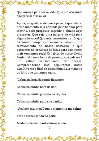 6
Que música para ser ouvido! Que música ainda
que precisamos ouvir!
Agora, eu gostaria de que a palavra que falarei
neste momento seja honrada pelo Senhor para
servir a esse propósito sagrado a alguns aqui
presentes. Que seja uma palavra de vida para
alguns de vocês! Que seja para outros de nós que
há muito tempo conhecem o Salvador um
reavivamento de nosso descanso, e que
possamos obter tal paz de Jesus para que nunca
mais tenhamos sede! Os lábios do nosso divino
Senhor são uma fonte de prazer; cada palavra é
um cálice transbordando de doçura.
Compreendendo isso, seguiremos nosso
caminho até o final de nossa jornada, à maneira
do hino que cantamos agora:
"Calma na hora da saúde flutuante,
Calma na minha hora de dor;
Calma na minha pobreza ou riqueza
Calma na minha perda ou ganho;
“Acalme-me, meu Deus, e mantenha-me calmo,
Terno descansando no peito;
Acalme-me com santo hino e salmo
 