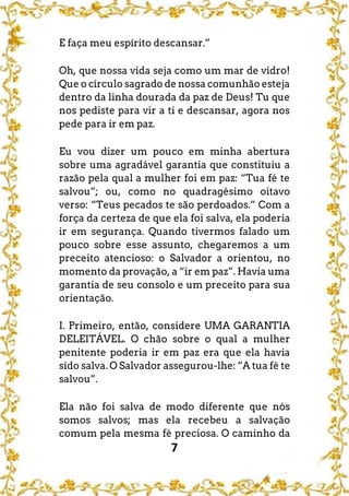 7
E faça meu espírito descansar.”
Oh, que nossa vida seja como um mar de vidro!
Que o círculo sagrado de nossa comunhão esteja
dentro da linha dourada da paz de Deus! Tu que
nos pediste para vir a ti e descansar, agora nos
pede para ir em paz.
Eu vou dizer um pouco em minha abertura
sobre uma agradável garantia que constituiu a
razão pela qual a mulher foi em paz: “Tua fé te
salvou”; ou, como no quadragésimo oitavo
verso: “Teus pecados te são perdoados.” Com a
força da certeza de que ela foi salva, ela poderia
ir em segurança. Quando tivermos falado um
pouco sobre esse assunto, chegaremos a um
preceito atencioso: o Salvador a orientou, no
momento da provação, a “ir em paz”. Havia uma
garantia de seu consolo e um preceito para sua
orientação.
I. Primeiro, então, considere UMA GARANTIA
DELEITÁVEL. O chão sobre o qual a mulher
penitente poderia ir em paz era que ela havia
sido salva. O Salvador assegurou-lhe: “A tua fé te
salvou”.
Ela não foi salva de modo diferente que nós
somos salvos; mas ela recebeu a salvação
comum pela mesma fé preciosa. O caminho da
 