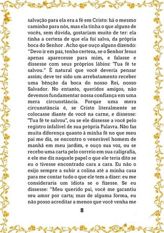 8
salvação para ela era a fé em Cristo: há o mesmo
caminho para nós, mas ela tinha o que alguns de
vocês, sem dúvida, gostariam muito de ter: ela
tinha a certeza de que ela foi salva, da própria
boca do Senhor . Acho que ouço alguns dizendo:
“Devo ir em paz, tenho certeza, se o Senhor Jesus
apenas aparecesse para mim, e falasse e
dissesse com seus próprios lábios: 'Tua fé te
salvou.” É natural que você deveria pensar
assim; deve ter sido um arrebatamento receber
uma bênção da boca do nosso Rei, nosso
Salvador. No entanto, queridos amigos, não
devemos fundamentar nossa confiança em uma
mera circunstância. Porque uma mera
circunstância é, se Cristo literalmente se
colocasse diante de você na carne, e dissesse:
"Tua fé te salvou", ou se ele dissesse a você pelo
registro infalível de sua própria Palavra. Não faz
muita diferença quanto à minha fé no que meu
pai me diz, se encontro o venerável homem de
manhã em meu jardim, e ouço sua voz, ou se
recebo uma carta pelo correio em sua caligrafia,
e ele me diz naquele papel o que ele teria dito se
eu o tivesse encontrado cara a cara. Eu não o
exijo sempre a subir a colina até a minha casa
para me contar tudo o que ele tem a dizer: eu me
consideraria um idiota se o fizesse. Se eu
dissesse: “Meu querido pai, você me garantiu
seu amor por carta; mas de alguma forma, eu
não posso acreditar a menos que você venha me
 