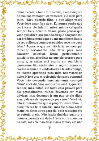 9
olhar na cara, e tome minha mão, e me assegure
de sua boa vontade”, certamente, ele diria para
mim, “Meu querido filho, o que aflige você?
Você deve estar fora de si. Eu nunca soube que
você fosse tão infantil antes: minha caligrafia
sempre foi suficiente. Eu mal posso pensar que
você quis dizer isso quando diz que não pode me
dar crédito a menos que eu me manifeste diante
de seus olhos, e com seus ouvidos você me ouça
falar.” Agora, o que eu não faria ao meu pai
terreno, certamente não faria para meu
Salvador celestial. Estou perfeitamente
satisfeito em acreditar no que ele escreve para
mim; e, se assim está escrito em seu Livro,
parece-me tão verdadeiro e seguro como se
tivesse realmente vindo do céu e falado comigo,
ou tivesse aparecido para mim nas visões da
noite. Não é este o raciocínio do senso comum?
Você não concorda imediatamente comigo?
"Bem", você diz, "nós vamos com você lá, querido
senhor; mas, então, ele falou essa palavra para
ela pessoalmente. Nunca devemos ter mais
dúvidas, mas devemos ir em paz, se ele disse
essa palavra de segurança para nós.” Você vê,
não é meramente que o próprio Jesus falou, e
disse: “A tua fé te salvou”, mas ele olhou dessa
maneira; ele se virou para ela, e ela sabia que ele
se referia a ela. Não havia dúvidas quanto a
quem a garantia era dada. Havia outras pessoas
na sala, mas ele não disse isso a Simão; ele não
 