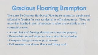 Welcome To Gracious Hardwood Flooring for attractive, durable and
affordable flooring for your residential or official premises. There are
more than hundred types of products to select are available at very
competitive rates.
• A vast choice of flooring alternatives to suit any property
• Reasonable rate and attractive deals suited for any budget
• Complete fitting service as per your ease
• Full assurance on all new floors and fitting work
 