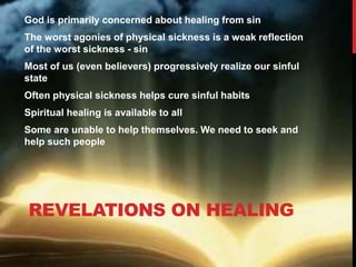 REVELATIONS ON HEALING
God is primarily concerned about healing from sin
The worst agonies of physical sickness is a weak reflection
of the worst sickness - sin
Most of us (even believers) progressively realize our sinful
state
Often physical sickness helps cure sinful habits
Spiritual healing is available to all
Some are unable to help themselves. We need to seek and
help such people
 