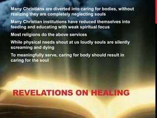 REVELATIONS ON HEALING
Many Christians are diverted into caring for bodies, without
realizing they are completely neglecting souls
Many Christian institutions have reduced themselves into
feeding and educating with weak spiritual focus
Most religions do the above services
While physical needs shout at us loudly souls are silently
screaming and dying
To meaningfully serve, caring for body should result in
caring for the soul
 