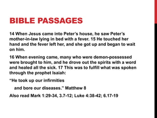 BIBLE PASSAGES
14 When Jesus came into Peter’s house, he saw Peter’s
mother-in-law lying in bed with a fever. 15 He touched her
hand and the fever left her, and she got up and began to wait
on him.
16 When evening came, many who were demon-possessed
were brought to him, and he drove out the spirits with a word
and healed all the sick. 17 This was to fulfill what was spoken
through the prophet Isaiah:
“He took up our infirmities
and bore our diseases.” Matthew 8
Also read Mark 1:29-34, 3.7-12; Luke 4:38-42; 6.17-19
 
