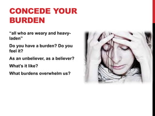 CONCEDE YOUR
BURDEN
“all who are weary and heavy-
laden”
Do you have a burden? Do you
feel it?
As an unbeliever, as a believer?
What’s it like?
What burdens overwhelm us?
 