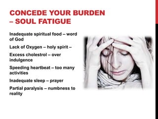 CONCEDE YOUR BURDEN
– SOUL FATIGUE
Inadequate spiritual food – word
of God
Lack of Oxygen – holy spirit –
Excess cholestrol – over
indulgence
Speeding heartbeat – too many
activities
Inadequate sleep – prayer
Partial paralysis – numbness to
reality
 