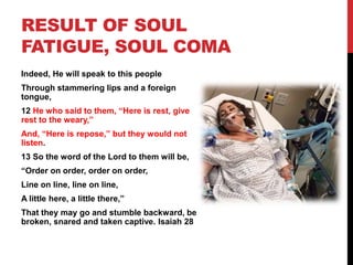 RESULT OF SOUL
FATIGUE, SOUL COMA
Indeed, He will speak to this people
Through stammering lips and a foreign
tongue,
12 He who said to them, “Here is rest, give
rest to the weary,”
And, “Here is repose,” but they would not
listen.
13 So the word of the Lord to them will be,
“Order on order, order on order,
Line on line, line on line,
A little here, a little there,”
That they may go and stumble backward, be
broken, snared and taken captive. Isaiah 28
 