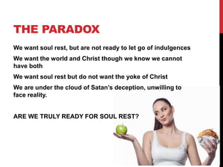 We want soul rest, but are not ready to let go of indulgences
We want the world and Christ though we know we cannot
have both
We want soul rest but do not want the yoke of Christ
We are under the cloud of Satan’s deception, unwilling to
face reality.
ARE WE TRULY READY FOR SOUL REST?
THE PARADOX
 