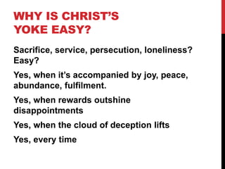 WHY IS CHRIST’S
YOKE EASY?
Sacrifice, service, persecution, loneliness?
Easy?
Yes, when it’s accompanied by joy, peace,
abundance, fulfilment.
Yes, when rewards outshine
disappointments
Yes, when the cloud of deception lifts
Yes, every time
 