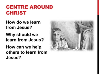CENTRE AROUND
CHRIST
How do we learn
from Jesus?
Why should we
learn from Jesus?
How can we help
others to learn from
Jesus?
 
